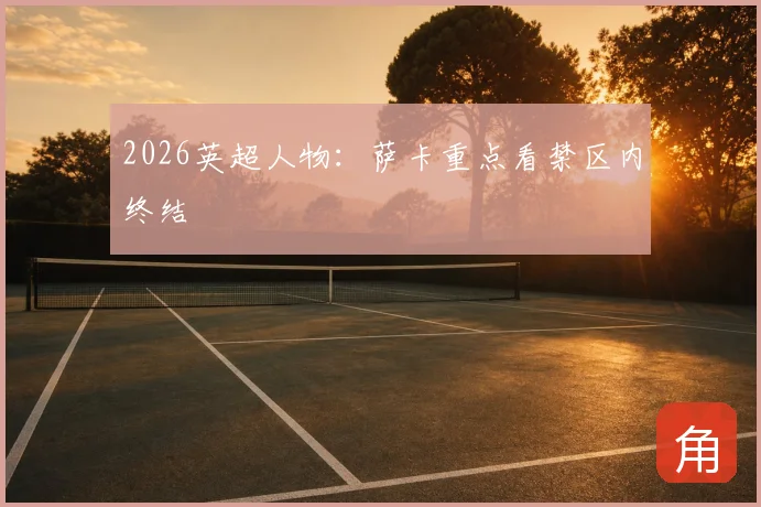 2026英超人物：萨卡重点看禁区内终结
